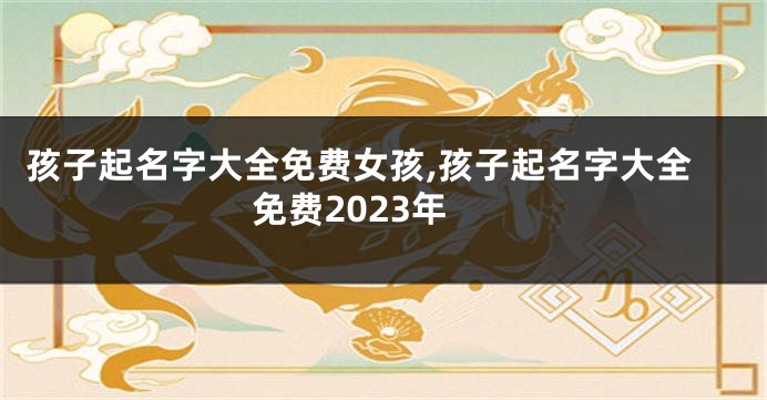 孩子起名字大全免费女孩,孩子起名字大全免费2023年