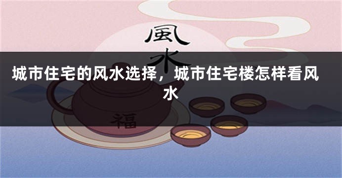 城市住宅的风水选择，城市住宅楼怎样看风水