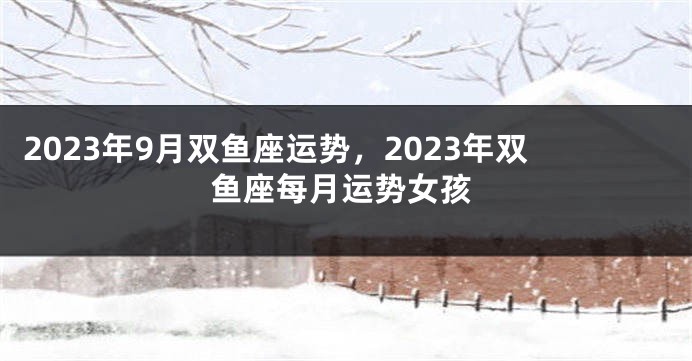 2023年9月双鱼座运势，2023年双鱼座每月运势女孩