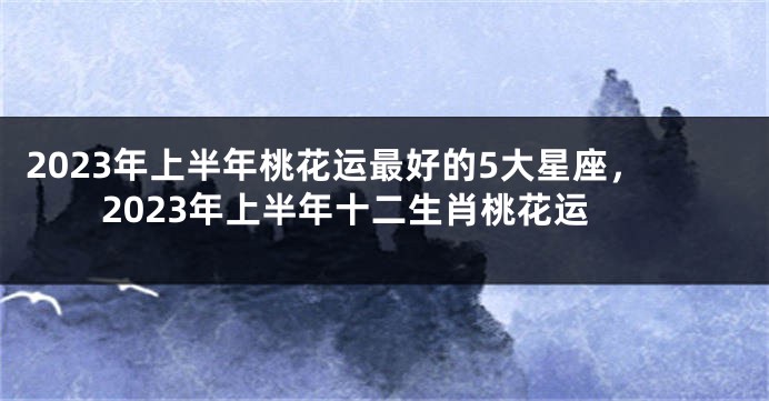 2023年上半年桃花运最好的5大星座，2023年上半年十二生肖桃花运