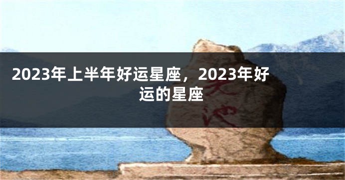 2023年上半年好运星座，2023年好运的星座