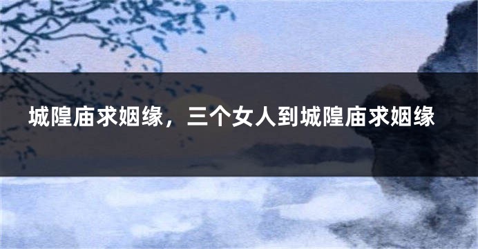 城隍庙求姻缘，三个女人到城隍庙求姻缘