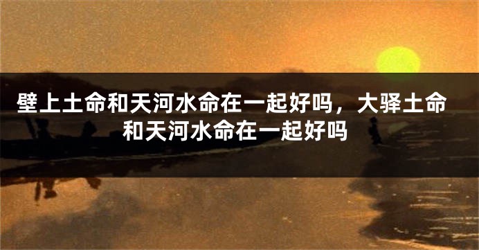 壁上土命和天河水命在一起好吗，大驿土命和天河水命在一起好吗
