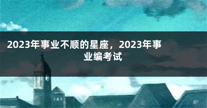 2023年事业不顺的星座，2023年事业编考试