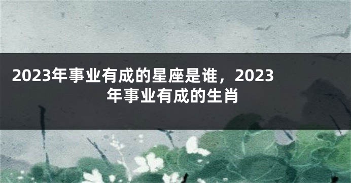 2023年事业有成的星座是谁，2023年事业有成的生肖