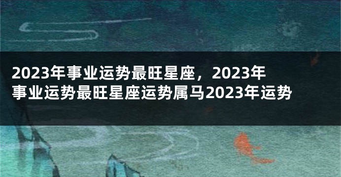 2023年事业运势最旺星座，2023年事业运势最旺星座运势属马2023年运势