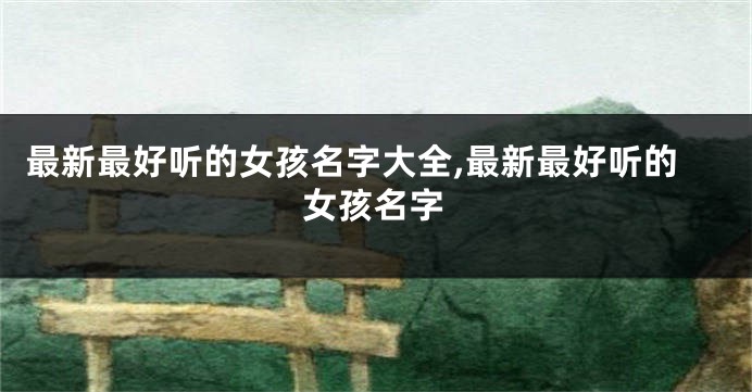 最新最好听的女孩名字大全,最新最好听的女孩名字