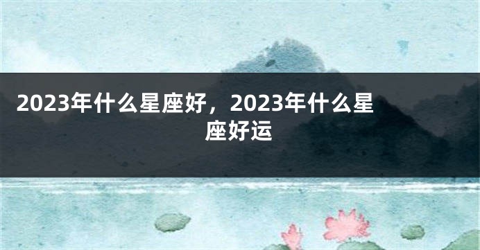 2023年什么星座好，2023年什么星座好运