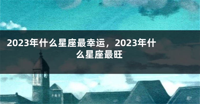 2023年什么星座最幸运，2023年什么星座最旺