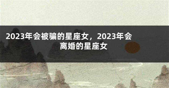 2023年会被骗的星座女，2023年会离婚的星座女