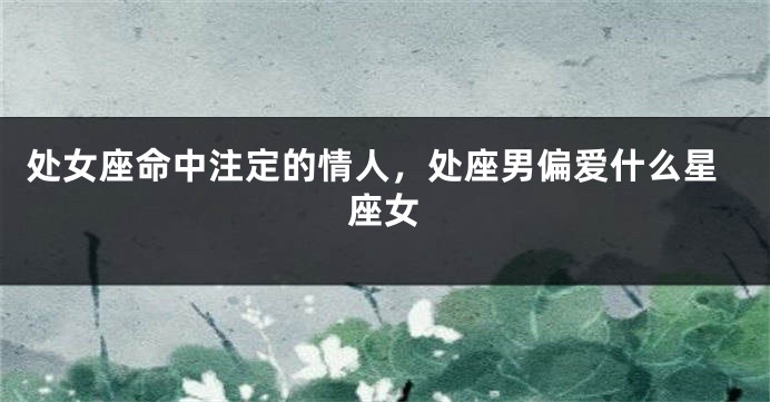 处女座命中注定的情人，处座男偏爱什么星座女