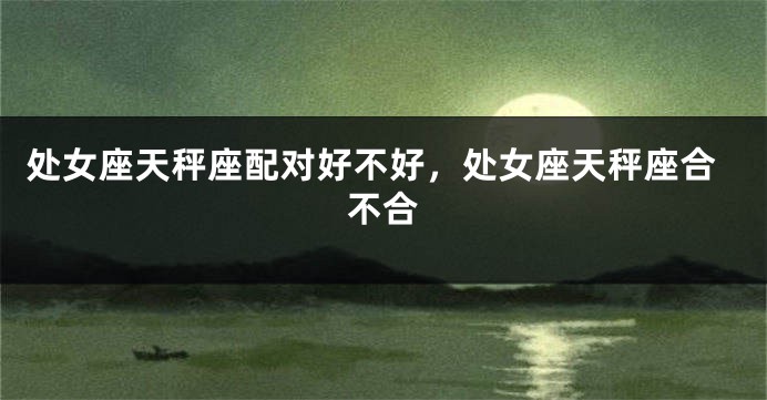 处女座天秤座配对好不好，处女座天秤座合不合
