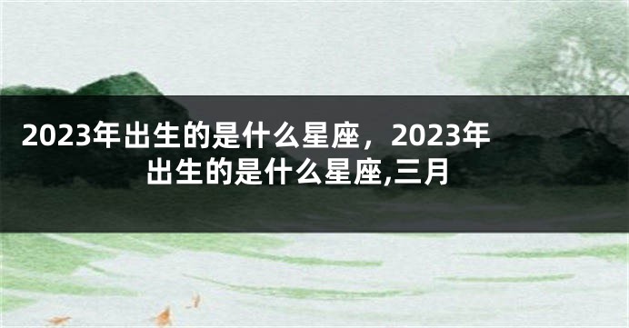 2023年出生的是什么星座，2023年出生的是什么星座,三月