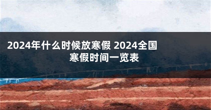 2024年什么时候放寒假 2024全国寒假时间一览表