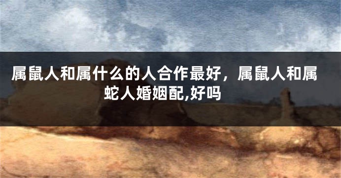属鼠人和属什么的人合作最好，属鼠人和属蛇人婚姻配,好吗