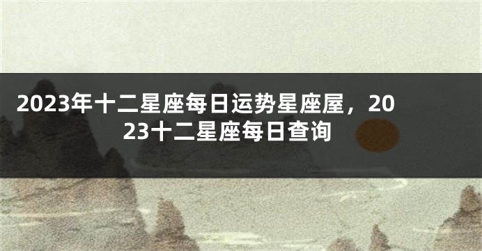 2023年十二星座每日运势星座屋，2023十二星座每日查询