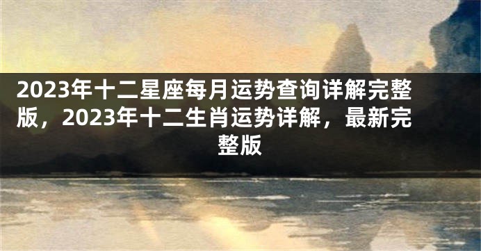 2023年十二星座每月运势查询详解完整版，2023年十二生肖运势详解，最新完整版