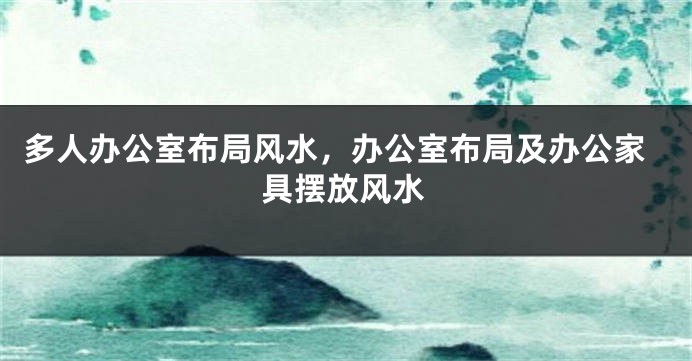 多人办公室布局风水，办公室布局及办公家具摆放风水
