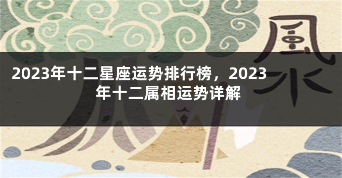 2023年十二星座运势排行榜，2023年十二属相运势详解