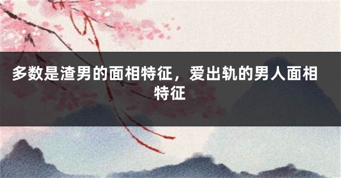 多数是渣男的面相特征，爱出轨的男人面相特征
