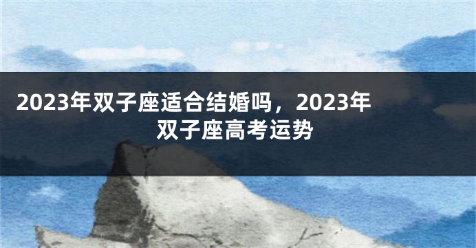 2023年双子座适合结婚吗，2023年双子座高考运势