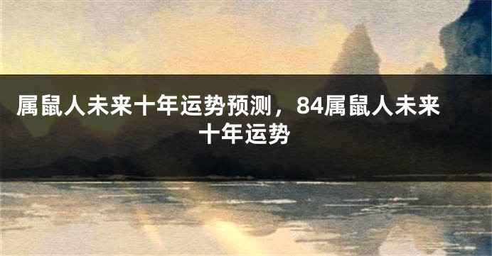 属鼠人未来十年运势预测，84属鼠人未来十年运势