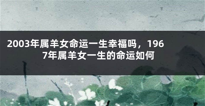 2003年属羊女命运一生幸福吗，1967年属羊女一生的命运如何