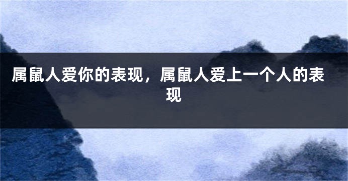 属鼠人爱你的表现，属鼠人爱上一个人的表现