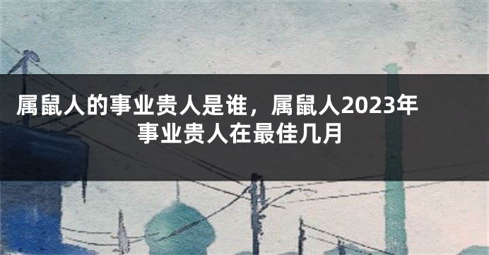 属鼠人的事业贵人是谁，属鼠人2023年事业贵人在最佳几月
