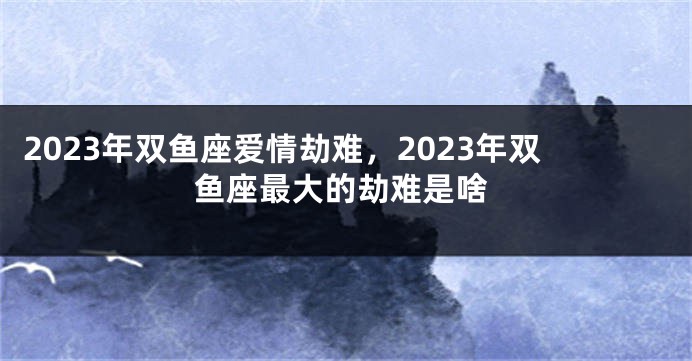 2023年双鱼座爱情劫难，2023年双鱼座最大的劫难是啥