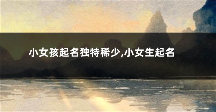 小女孩起名独特稀少,小女生起名