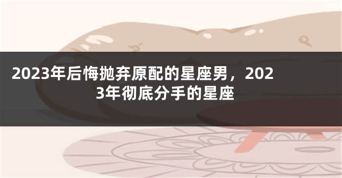 2023年后悔抛弃原配的星座男，2023年彻底分手的星座