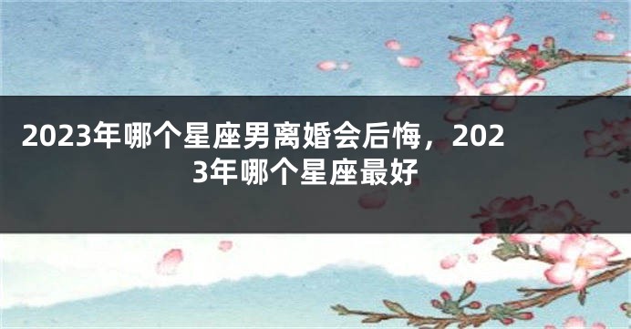 2023年哪个星座男离婚会后悔，2023年哪个星座最好