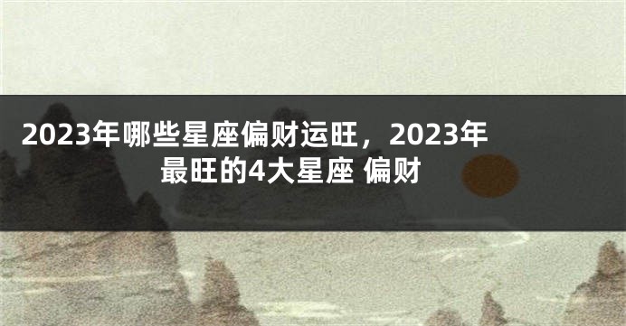 2023年哪些星座偏财运旺，2023年最旺的4大星座 偏财