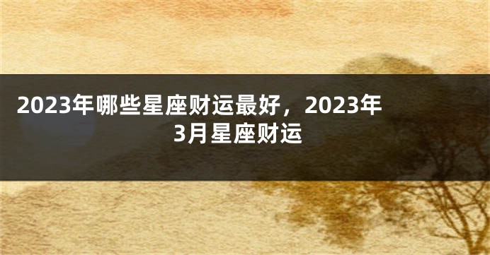 2023年哪些星座财运最好，2023年3月星座财运