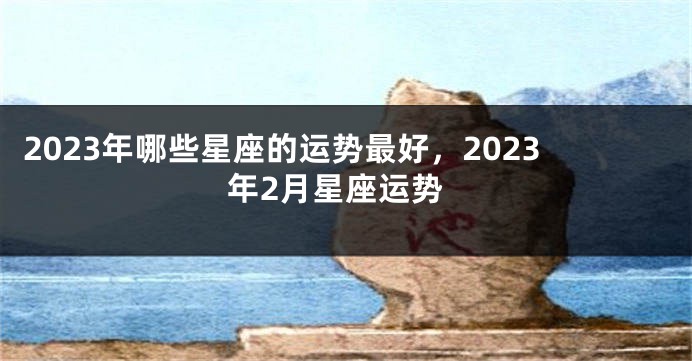 2023年哪些星座的运势最好，2023年2月星座运势