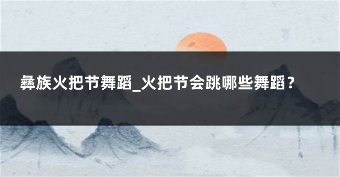 彝族火把节舞蹈_火把节会跳哪些舞蹈？