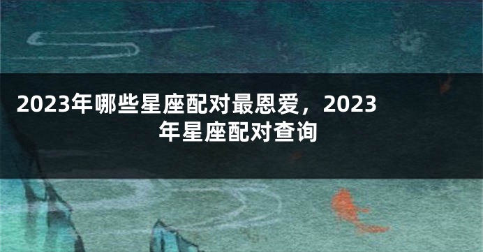 2023年哪些星座配对最恩爱，2023年星座配对查询