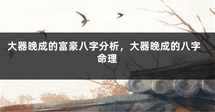 大器晚成的富豪八字分析，大器晚成的八字命理