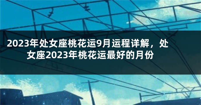 2023年处女座桃花运9月运程详解，处女座2023年桃花运最好的月份