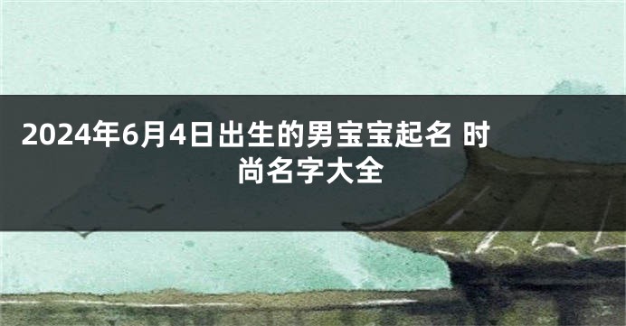 2024年6月4日出生的男宝宝起名 时尚名字大全