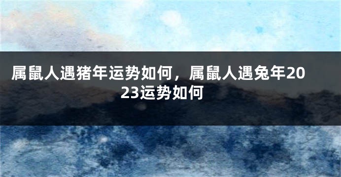 属鼠人遇猪年运势如何，属鼠人遇兔年2023运势如何