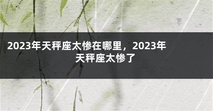 2023年天秤座太惨在哪里，2023年天秤座太惨了