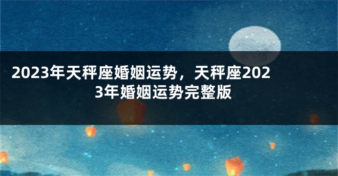 2023年天秤座婚姻运势，天秤座2023年婚姻运势完整版