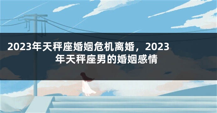 2023年天秤座婚姻危机离婚，2023年天秤座男的婚姻感情