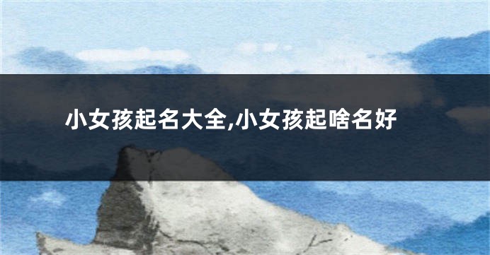 小女孩起名大全,小女孩起啥名好