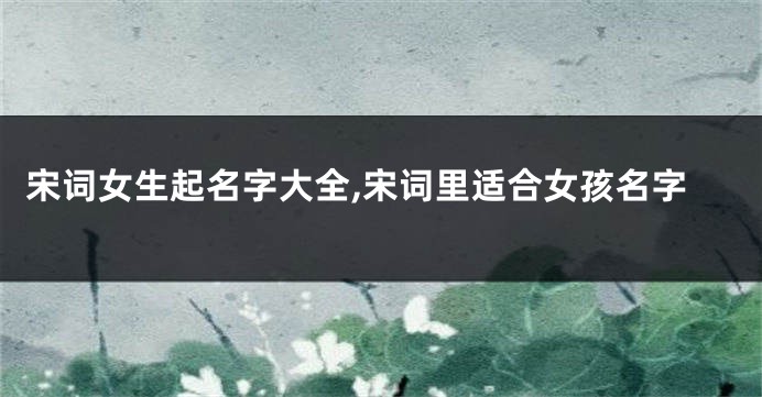 宋词女生起名字大全,宋词里适合女孩名字