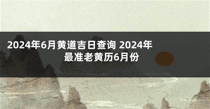 2024年6月黄道吉日查询 2024年最准老黄历6月份