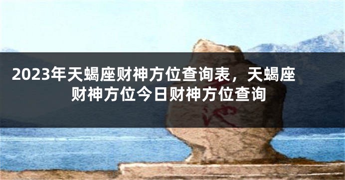 2023年天蝎座财神方位查询表，天蝎座财神方位今日财神方位查询