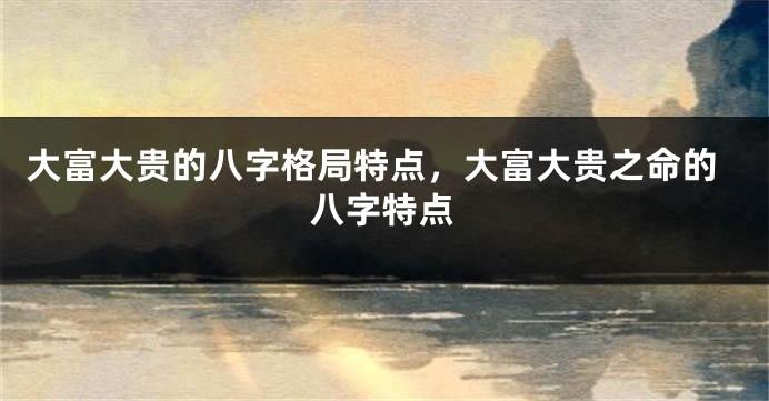 大富大贵的八字格局特点，大富大贵之命的八字特点